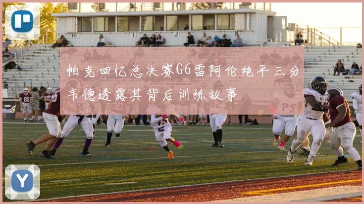 帕克回忆总决赛G6雷阿伦绝平三分韦德透露其背后训练故事