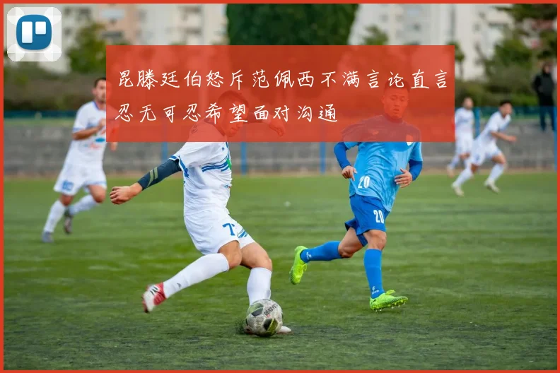 昆滕廷伯怒斥范佩西不满言论直言忍无可忍希望面对沟通