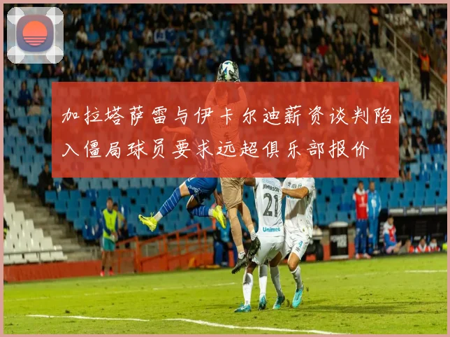 加拉塔萨雷与伊卡尔迪薪资谈判陷入僵局球员要求远超俱乐部报价