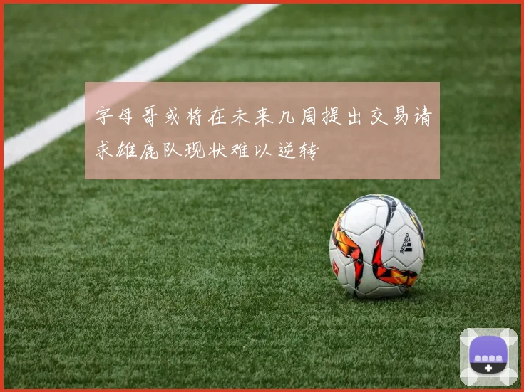 字母哥或将在未来几周提出交易请求雄鹿队现状难以逆转