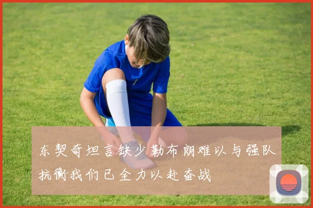 东契奇坦言缺少勒布朗难以与强队抗衡我们已全力以赴奋战