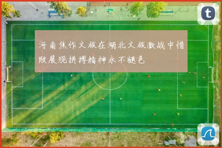 河南焦作文旅在湖北文旅激战中惜败展现拼搏精神永不褪色