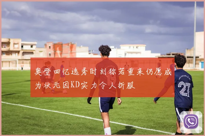 奥登回忆选秀时刻称若重来仍愿成为状元因KD实力令人折服