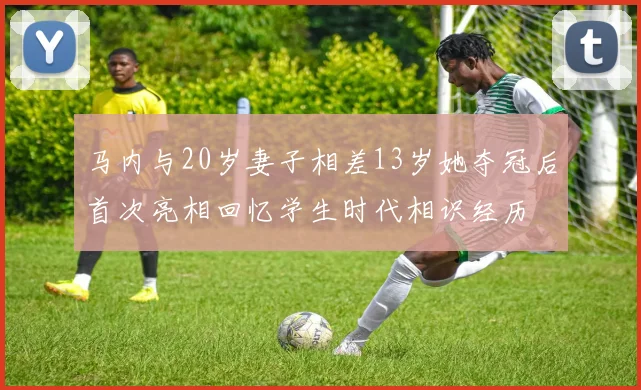 马内与20岁妻子相差13岁她夺冠后首次亮相回忆学生时代相识经历