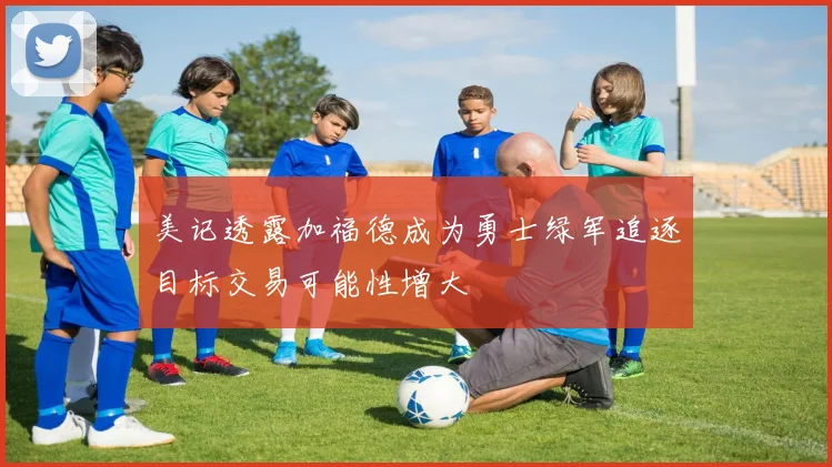 美记透露加福德成为勇士绿军追逐目标交易可能性增大