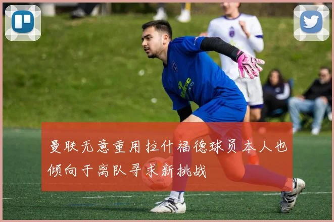 曼联无意重用拉什福德球员本人也倾向于离队寻求新挑战