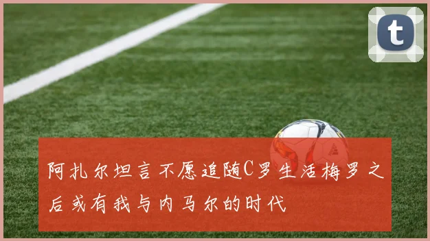 阿扎尔坦言不愿追随C罗生活梅罗之后或有我与内马尔的时代